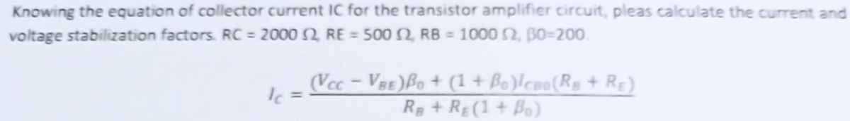 Knowing the equation of collector current IC for the transistor amplifier circuit, pleas calculate the current and
voltage stabilization factors. RC = 2000 2 RE = 500 2, RB = 1000 2, BO=200
Ic =
(VCC-VBE) Bo + (1+Bo)lcao (RB + RE)
RB + RE (1 + B)