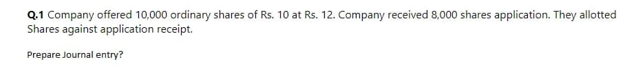 Q.1 Company offered 10,000 ordinary shares of Rs. 10 at Rs. 12. Company received 8,000 shares application. They allotted
Shares against application receipt.
Prepare Journal entry?