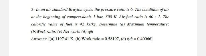 3- In an air standard Brayton cycle, the pressure ratio is 6. The condition of air
at the beginning of compressionis 1 bar, 300 K. Air fuel ratio is 60: 1. The
calorific value of fuel is 42 kJ/kg. Determine (a) Maximum temperature;
(b)Work ratio; (c) Net work; (d) th
Answers: [(a) 1197.41 K, (b) Work ratio = 0.58197, (d) nth = 0.40066]