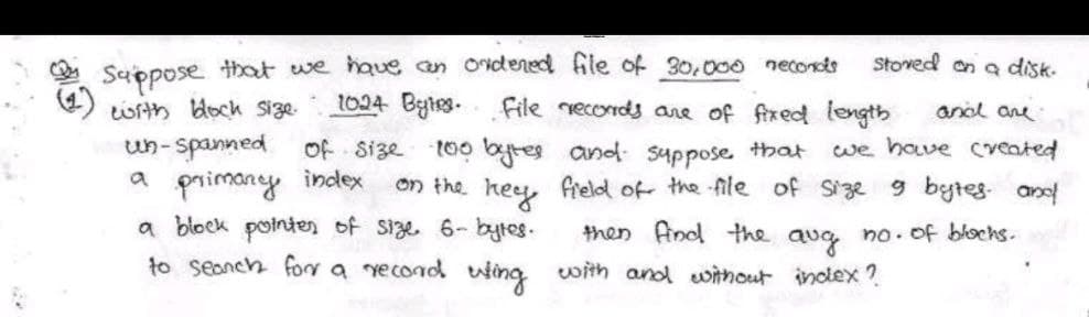 stored on a disk.
Suppose that we have an ordered file of 30,000 neconots
with block size. 1024 Bytes. File records are of fixed length and are
of size
un-spanned
a primary index
•100 bytes
on the key
a block pointer of size 6- bytes.
to search for a record wing
and suppose that we have created
field of the file of size 9 bytes and
then find the aug no. of blocks.
with and without index?