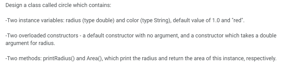 Design a class called circle which contains:
-Two instance variables: radius (type double) and color (type String), default value of 1.0 and "red".
-Two overloaded constructors - a default constructor with no argument, and a constructor which takes a double
argument for radius.
-Two methods: printRadius() and Area(), which print the radius and return the area of this instance, respectively.
