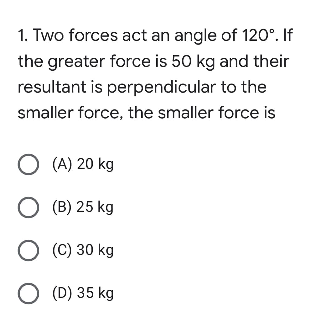 1. Two forces act an angle of 120°. If
the greater force is 50 kg and their
resultant is perpendicular to the
smaller force, the smaller force is
O (A) 20 kg
O (B) 25 kg
O (C) 30 kg
O (D) 35 kg
