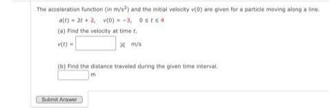 The acceleration function (in m/s2) and the initial velocity v(0) are given for a particle moving along a line.
a(t) = 2t+2, v(0) --3, Osts4
(a) Find the velocity at time t
v(t)=
x m/s
(b) Find the distance traveled during the given time interval.
Submit Answer
m