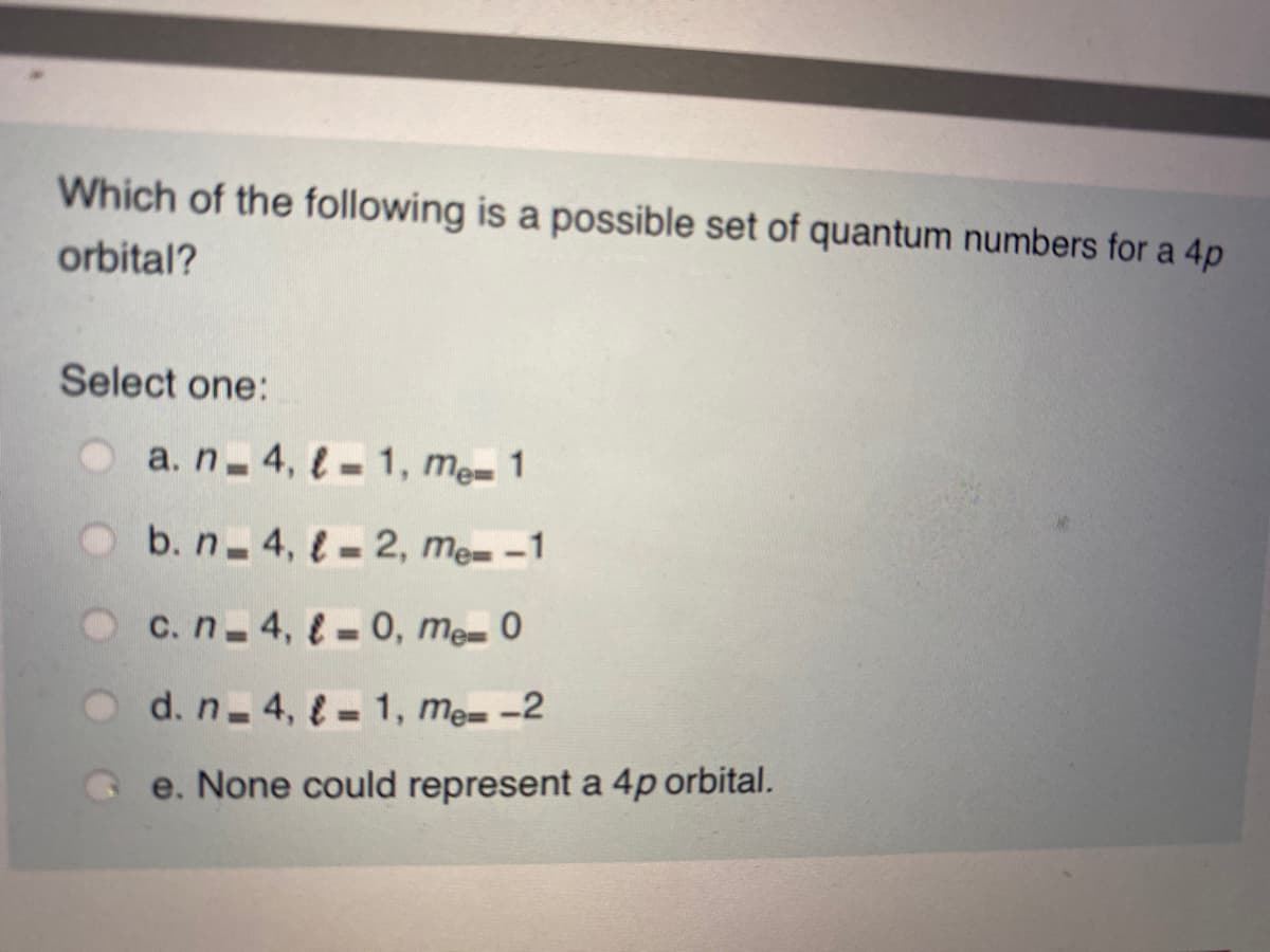 Which of the following is a possible set of quantum numbers for a 4p
orbital?
Select one:
O a.n 4, l - 1, me- 1
O b.n 4, l - 2, me= -1
%3D
Oc.n 4, – 0, me- 0
%3D
d. n 4, = 1, me= -2
e. None could represent a 4p orbital.
