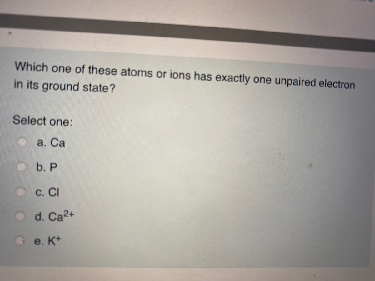Which one of these atoms or ions has exactly one unpaired electron
in its ground state?
Select one:
а. Са
b. P
С. СI
O d. Ca2+
Ge. K+
