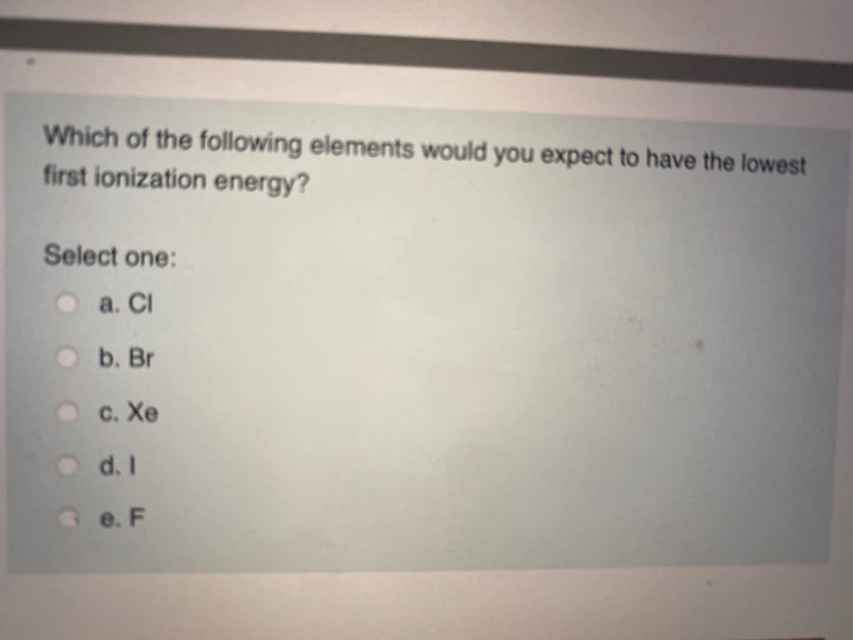 Which of the following elements would you expect to have the lowest
first ionization energy?
Select one:
O a. Cl
b. Br
с. Хе
d. I
e. F
