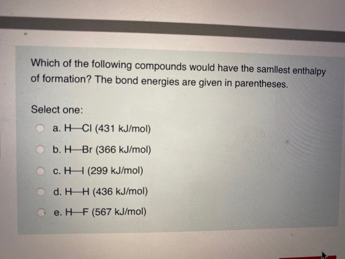 Which of the following compounds would have the samllest enthalpy
of formation? The bond energies are given in parentheses.
Select one:
a. H CI (431 kJ/mol)
b. H Br (366 kJ/mol)
c. HH (299 kJ/mol)
d. HH (436 kJ/mol)
G e. H F (567 kJ/mol)
