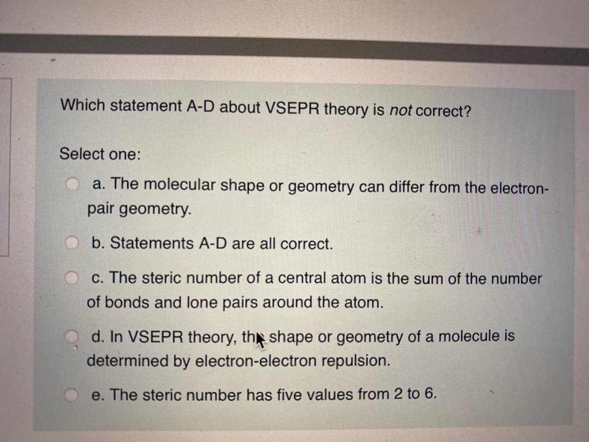 Which statement A-D about VSEPR theory is not correct?
Select one:
a. The molecular shape or geometry can differ from the electron-
pair geometry.
b. Statements A-D are all correct.
c. The steric number of a central atom is the sum of the number
of bonds and lone pairs around the atom.
d. In VSEPR theory, th shape or geometry of a molecule is
determined by electron-electron repulsion.
e. The steric number has five values from 2 to 6.
