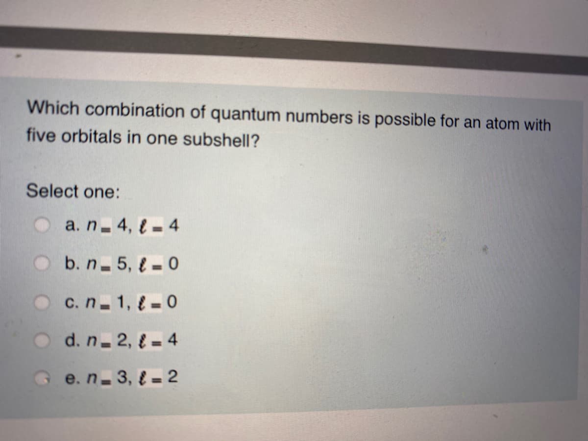 Which combination of quantum numbers is possible for an atom with
five orbitals in one subshell?
Select one:
Oa.n 4, l– 4
Ob. n 5, l – 0
c. n 1, = 0
O d. n-2, {= 4
G e.n-3, { = 2
