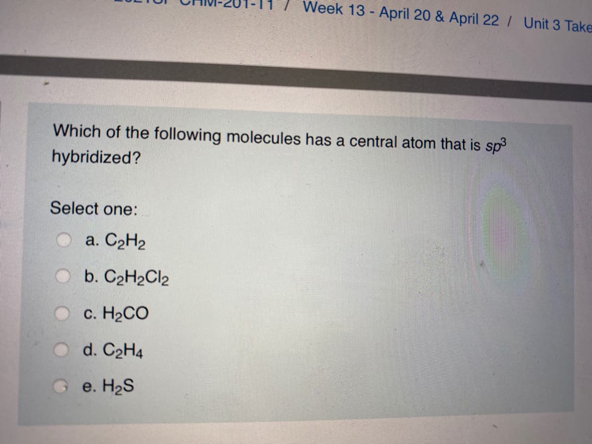 Week 13 - April 20 & April 22/ Unit 3 Take
Which of the following molecules has a central atom that is sp3
hybridized?
Select one:
a. C2H2
Ob. C2H2Cl2
O c. H2CO
d. C2H4
G e. H2S
