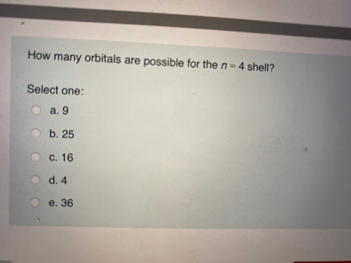 How many orbitals are possible for the n=D4 shell?
%3D
Select one:
а. 9
b. 25
С. 16
d. 4
e. 36
