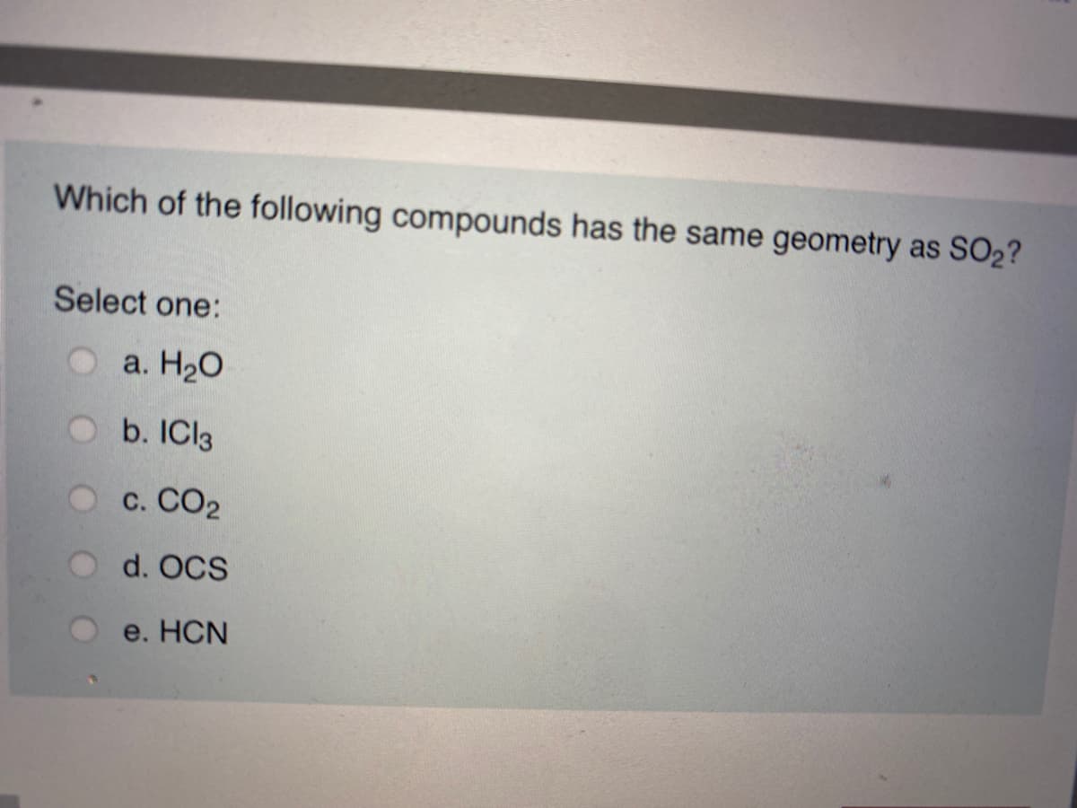 Which of the following compounds has the same geometry as SO2?
Select one:
a. H20
b. ICI3
O c. CO2
d. OCS
e. HCN
