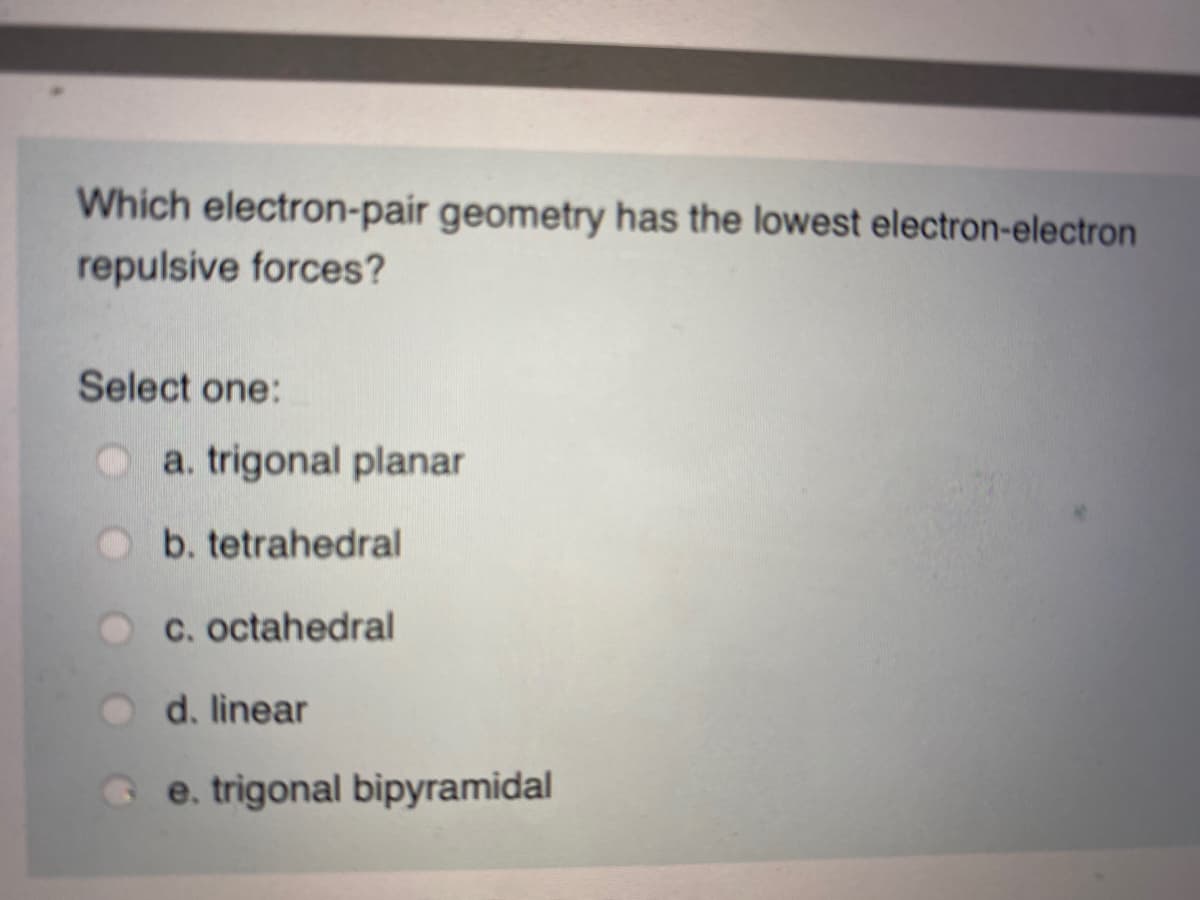 Which electron-pair geometry has the lowest electron-electron
repulsive forces?
Select one:
a. trigonal planar
b. tetrahedral
C. octahedral
d. linear
e. trigonal bipyramidal
