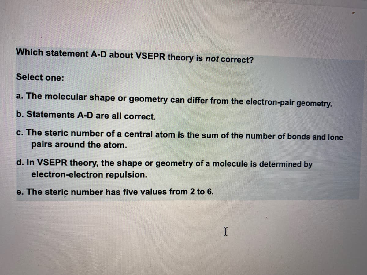 Which statement A-D about VSEPR theory is not correct?
Select one:
a. The molecular shape or geometry can differ from the electron-pair geometry.
b. Statements A-D are all correct.
c. The steric number of a central atom is the sum of the number of bonds and lone
pairs around the atom.
d. In VSEPR theory, the shape or geometry of a molecule is determined by
electron-electron repulsion.
e. The steric number has five values from 2 to 6.
