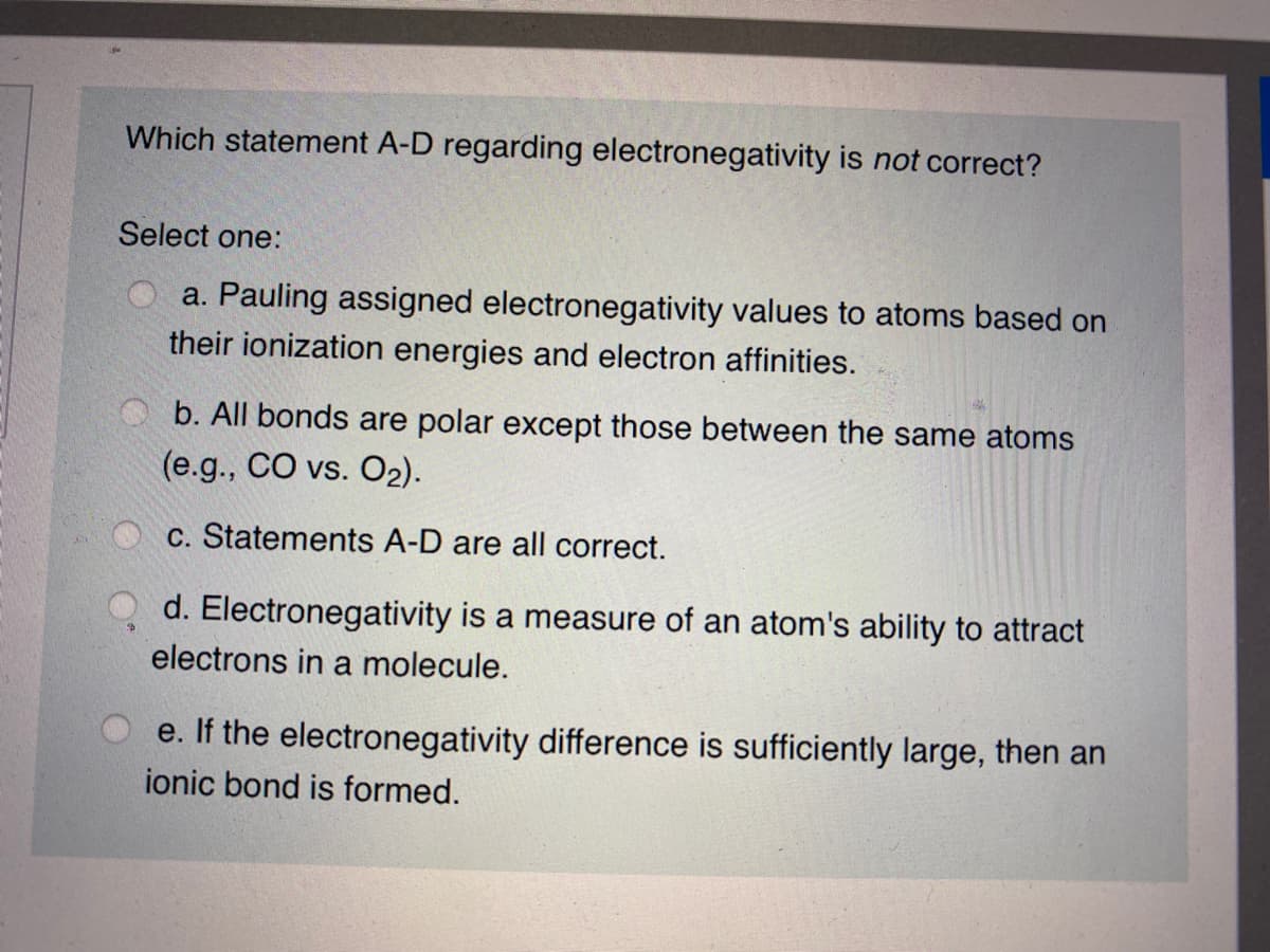 Which statement A-D regarding electronegativity is not correct?
Select one:
a. Pauling assigned electronegativity values to atoms based on
their ionization energies and electron affinities.
b. All bonds are polar except those between the same atoms
(e.g., CO vs. O2).
c. Statements A-D are all correct.
d. Electronegativity is a measure of an atom's ability to attract
electrons in a molecule.
e. If the electronegativity difference is sufficiently large, then an
ionic bond is formed.
