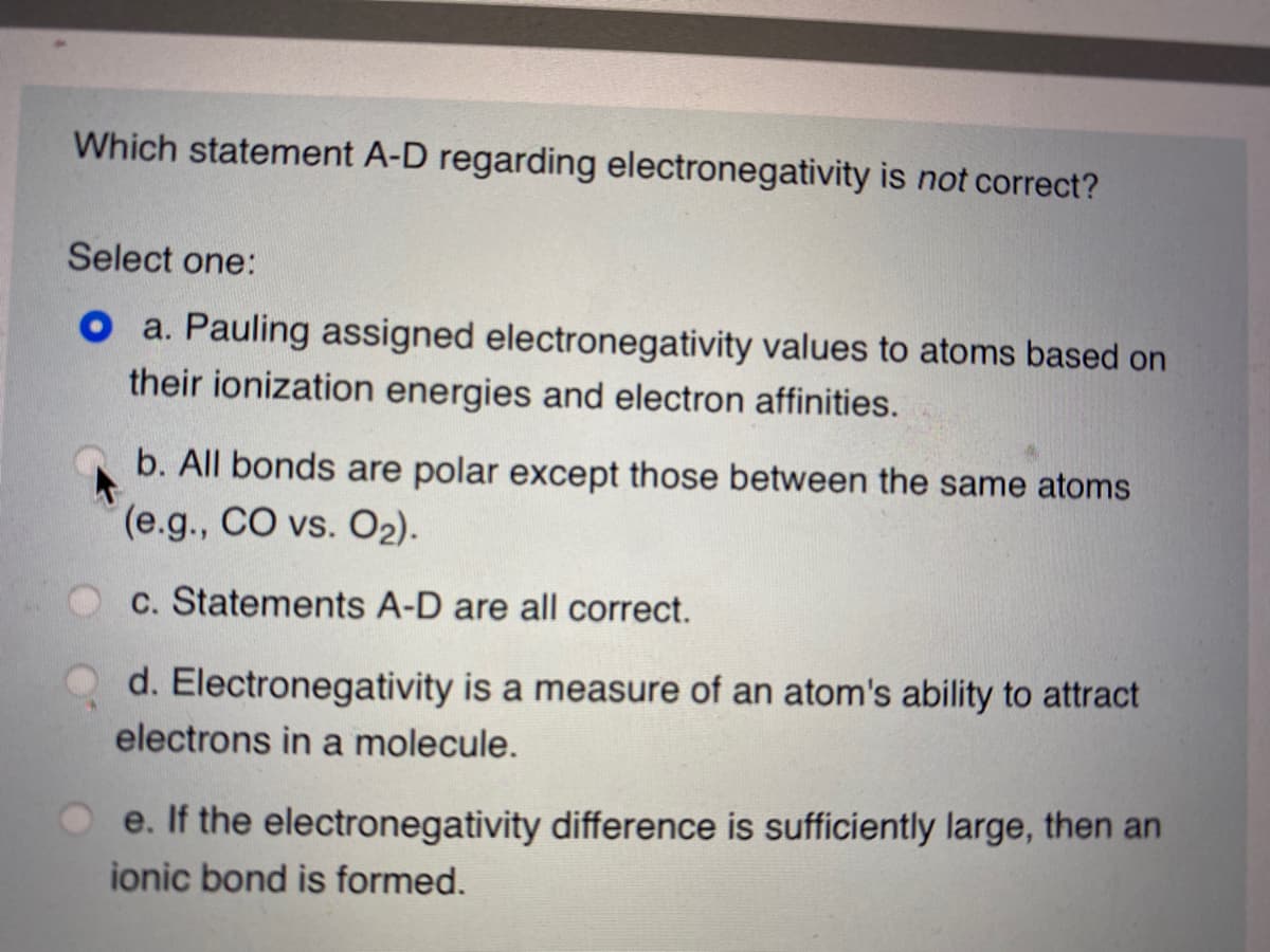 Which statement A-D regarding electronegativity is not correct?
Select one:
O a. Pauling assigned electronegativity values to atoms based on
their ionization energies and electron affinities.
b. All bonds are polar except those between the same atoms
(e.g., CO vs. O2).
c. Statements A-D are all correct.
d. Electronegativity is a measure of an atom's ability to attract
electrons in a molecule.
e. If the electronegativity difference is sufficiently large, then an
ionic bond is formed.
