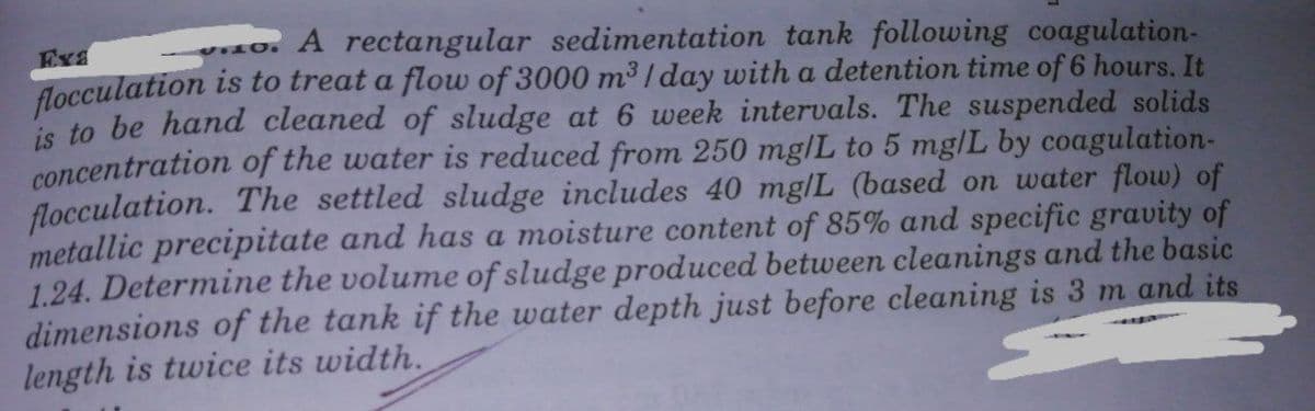 A rectangular sedimentation tank following coagulation-
Exa
flocculation is to treat a flow of 3000 m³ / day with a detention time of 6 hours. It
is to be hand cleaned of sludge at 6 week intervals. The suspended solids
concentration of the water is reduced from 250 mg/L to 5 mg|L by coagulation-
flocculation. The settled sludge includes 40 mg/L (based on water flow) of
metallic precipitate and has a moisture content of 85% and specific gravity of
1.24. Determine the volume of sludge produced between cleanings and the basic
dimensions of the tank if the water depth just before cleaning is 3 m and its
length is twice its width.
