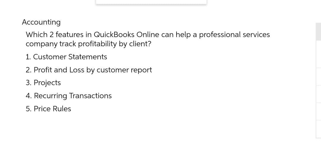 Accounting
Which 2 features in QuickBooks Online can help a professional services
company track profitability by client?
1. Customer Statements
2. Profit and Loss by customer report
3. Projects
4. Recurring Transactions
5. Price Rules
