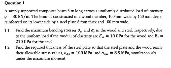 Question 1
A simply supported composite beam 3 m long carnes a uniformly distrbuted load of intensity
q 30 kN/m. The beam is constructed of a wood member, 100 mm wide by 150 mm deep,
reinforced on its lower side by a steel plate 8 mm thick and 100 mm wide.
Find the maximum bending stresses ow and os in the wood and steel, respectvely, due
to the uniform load if the moduli of elasticity are Ew
1 1
10 GPa for the wood and Es =
210 GPa for the steel
Find the required thickness of the steel plate so that the steel plate and the wood reach
their allowable stress values, oas = 100 MPa and oaw= 8.5 MPa, sımultaneously
12
under the maximum moment
