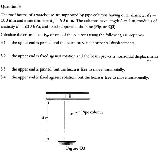 Question 3
The roof beams of a warehouse are supported by pipe columns having outer diameter d2 =
100 mm and inner diameter di 90 mm. The columns have length L 4 m, modulus of
elasticity E 210 GPa, and fixed supports at the base (Figure Q3)
Calculate the critical load Per of one of the columns using the followng assumptions
the upper end is pinned and the beam prevents horzontal displacements,,
31
the upper end is fixed against rotation and the beam prevents hozontal displacements,
3.2
33
the upper end is pinned, but the beam is free to move horizontally,
the upper end is fixed aganst rotation, but the beam is free to move honzontally
34
Pipe column
4 m
Figure Q3
