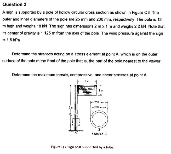 Question 3
A Sign is supported by a pole of hollow circular cross section as shown in Figure Q3 The
outer and inner diameters of the pole are 25 mm and 200 mm, respectively The pole is 12
m high and weghs 18 kN The sign has dimensions 2 mx 1 m and weighs 22 kN Note that
ts center of gravity is 1 125 m from the axis of the pole The wind pressure against the sign
Is 1 5 kPa
Determine the stresses acting on a stress element at point A, which is on the outer
surface of the pole at the front of the pole that is, the part of the pole nearest to the viewer
Determine the maximum tensile, compressive, and shear stresses at point A
2 m
Ms Office
Im
250 mm-
+200 mm
12 m
Section X-X
Figure Q3 Sign post supported by a tube
