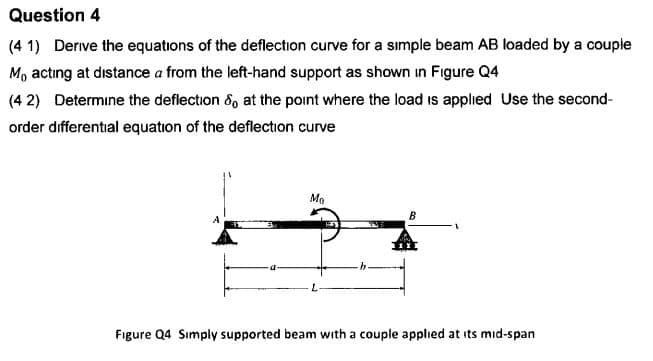 Question 4
Derive the equations of the deflection curve for a simple beam AB loaded by a couple
(4 1)
Mo acting at distance a from the left-hand support as shown in Figure Q4
Determine the deflection , at the point where the load is applied Use the second-
(4 2)
order differental equation of the deflection curve
Mo
A
Figure Q4 Simply supported beam with a couple applied at its mid-span
