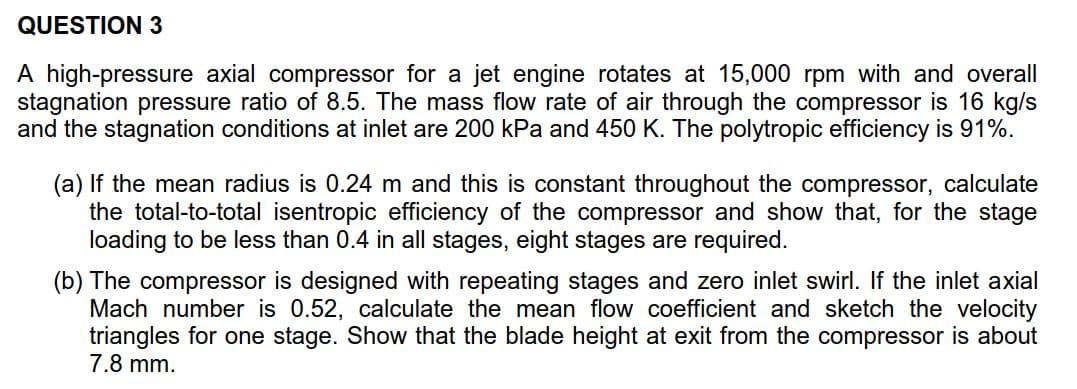QUESTION 3
A high-pressure axial compressor for a
stagnation pressure ratio of 8.5. The mass flow rate of air through the compressor is 16 kg/s
and the stagnation conditions at inlet are 200 kPa and 450 K. The polytropic efficiency is 91 %.
jet engine rotates at 15,000 rpm with and overall
(a) If the mean radius is 0.24 m and this is constant throughout the compressor, calculate
the total-to-total isentropic efficiency of the compressor and show that, for the stage
loading to be less than 0.4 in all stages, eight stages
required.
are
(b) The compressor is designed with repeating stages and zero inlet swirl. If the inlet axial
Mach number is 0.52, calculate the mean flow coefficient and sketch the velocity
triangles for one stage. Show that the blade height at exit from the compressor is about
7.8 mm.
