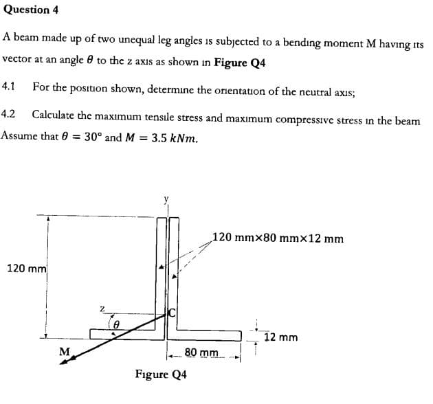Question 4
A beam made up of two unequal leg angles is subjected
bending moment M having
to a
its
vector at an angle 0 to the z axis as shown in Figure Q4
For the position shown, determine the onentation of the neutral axis
4.1
Calculate the maximum tensile stress and maximum compressive stress in the beam
4.2
Assume that 0
3.5 kNm
30° and M
=
120 mmx80 mmx12 mm
120 mm
12 mm
80 mm
Figure Q4
