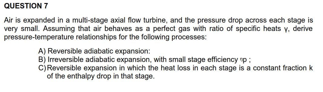 QUESTION 7
multi-stage axial flow turbine, and the pressure drop
Air is expanded in a
very small. Assuming that air behaves as a
pressure-temperature relationships for the following processes:
across each stage is
perfect gas with ratio of specific heats y, derive
A) Reversible adiabatic expansion:
B) Irreversible adiabatic expansion, with small stage efficiency np;
C) Reversible expansion in which the heat loss in each stage is a constant fraction k
of the enthalpy drop in that stage.
