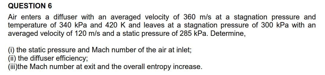 QUESTION 6
Air enters a diffuser with an averaged velocity of 360 m/s at a
temperature of 340 kPa and 420 K and leaves at a stagnation pressure of 300 kPa with an
averaged velocity of 120 m/s and a static pressure of 285 kPa. Determine,
stagnation pressure and
(i) the static pressure and Mach number of the air at inlet;
(ii) the diffuser efficiency
(iii the Mach number at exit and the overall entropy increase

