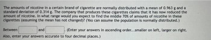 The amounts of nicotine in a certain brand of cigarette are normally distributed with a mean of 0.963 g and a
standard deviation of 0.314 g. The company that produces these cigarettes claims that it has now reduced the
amount of nicotine. In what range would you expect to find the middle 70% of amounts of nicotihe in these
cigarettes (assuming the mean has not changed)? (You can assume the population is normally distributed.)
Between
and
(Enter your answers in ascending order...smaller on left, larger on right.
Also, enter your answers accurate to four decimal places.)
