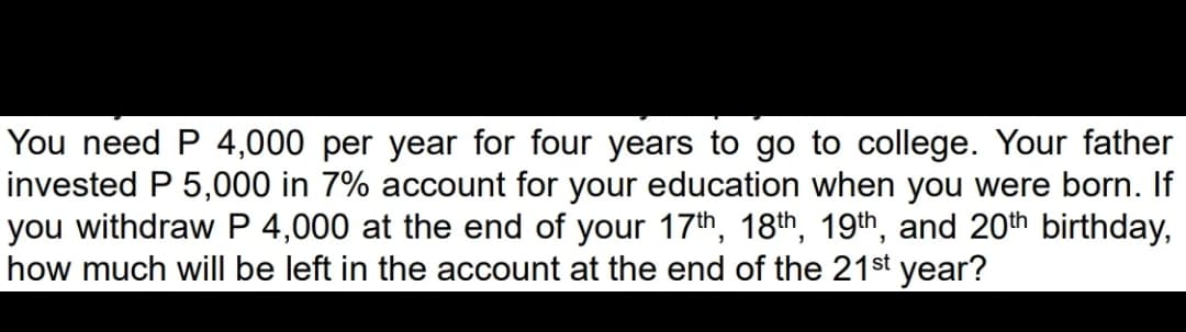You need P 4,000 per year for four years to go to college. Your father
invested P 5,000 in 7% account for your education when you were born. If
you withdraw P 4,000 at the end of your 17th, 18th, 19th, and 20th birthday,
how much will be left in the account at the end of the 21st year?