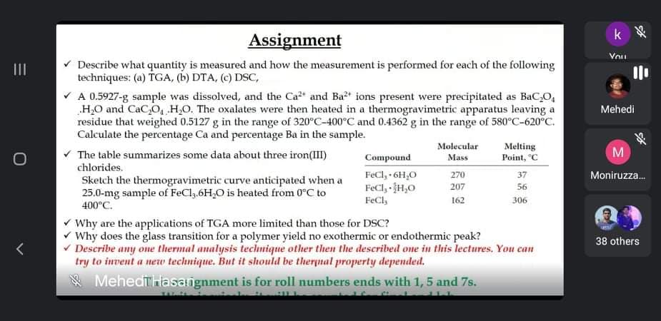k
Assignment
Vou
* Describe what quantity is measured and how the measurement is performed for each of the following
techniques: (a) TGA, (b) DTA, (c) DSC,
V A 0.5927-g sample was dissolved, and the Ca2" and Ba2t ions present were precipitated as BaC,O,
„H,O and CaC,O, H,O. The oxalates were then heated in a thermogravimetric apparatus leaving a
residue that weighed 0.5127 g in the range of 320°C-400°C and 0.4362 g in the range of 580°C-620°C.
Calculate the percentage Ca and percentage Ba in the sample.
v The table summarizes some data about three iron(III)
II
Mehedi
Molecular
Melting
Point, "C
M
Compound
Mass
chlorides.
FeCl, 6H,0
FeCl, H,0
FeCl,
270
37
Moniruzza.
Sketch the thermogravimetric curve anticipated when a
25.0-mg sample of FeCl,.6H,0 is heated from 0°C to
400°C.
207
56
162
306
V Why are the applications of TGA more limited than those for DSC?
v Why does the glass transition for a polymer yield no exothermic or endothermic peak?
v Describe any one thermal analysis technique other then the described ome in this lectures. You can
try to invent a new technique. But it should be therpnal property depended.
* Mehedthlasangnment is for roll numbers ends with 1, 5 and 7s.
38 others

