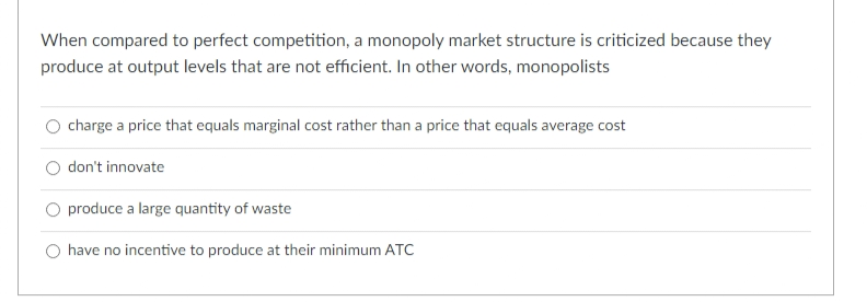 When compared to perfect competition, a monopoly market structure is criticized because they
produce at output levels that are not efficient. In other words, monopolists
charge a price that equals marginal cost rather than a price that equals average cost
don't innovate
produce a large quantity of waste
have no incentive to produce at their minimum ATC
