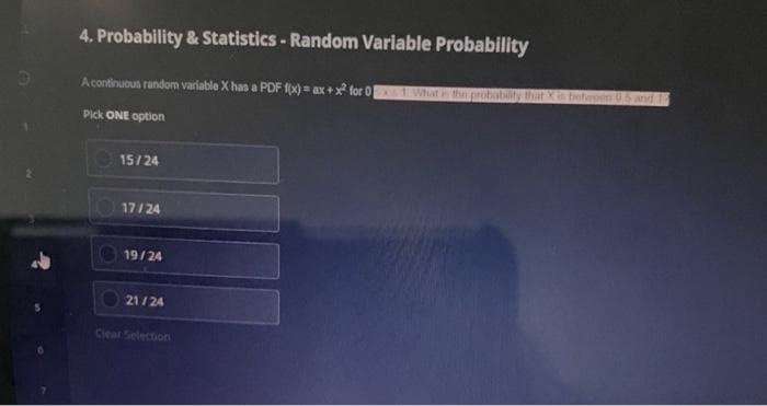 O
4. Probability & Statistics - Random Variable Probability
A continuous random variable X has a PDF f(x) = ax + x² for 0x1 What is the probability that X is between 0.5 and 15
Pick ONE option
15/24
17/24
19/24
21/24
Clear Selection