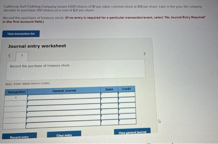 California Surf Clothing Company issues 1,000 shares of $1 par value common stock at $18 per share. Later in the year, the company
decides to purchase 100 shares at a cost of $21 per share.
Record the purchase of treasury stock. (If no entry is required for a particular transaction/event, select "No Journal Entry Required"
in the first account field.)
View transaction list
Journal entry worksheet
1
Record the purchase of treasury stock.
Note: Enter debits before credits.
Transaction
Record entry
General Journal
Clear entry
Debit
Credit
View general journal