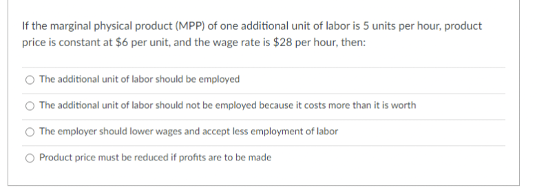 If the marginal physical product (MPP) of one additional unit of labor is 5 units per hour, product
price is constant at $6 per unit, and the wage rate is $28 per hour, then:
The additional unit of labor should be employed
The additional unit of labor should not be employed because it costs more than it is worth
The employer should lower wages and accept less employment of labor
Product price must be reduced if profits are to be made