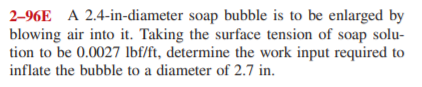 2-96E A 2.4-in-diameter soap bubble is to be enlarged by
blowing air into it. Taking the surface tension of soap solu-
tion to be 0.0027 lbf/ft, determine the work input required to
inflate the bubble to a diameter of 2.7 in.
