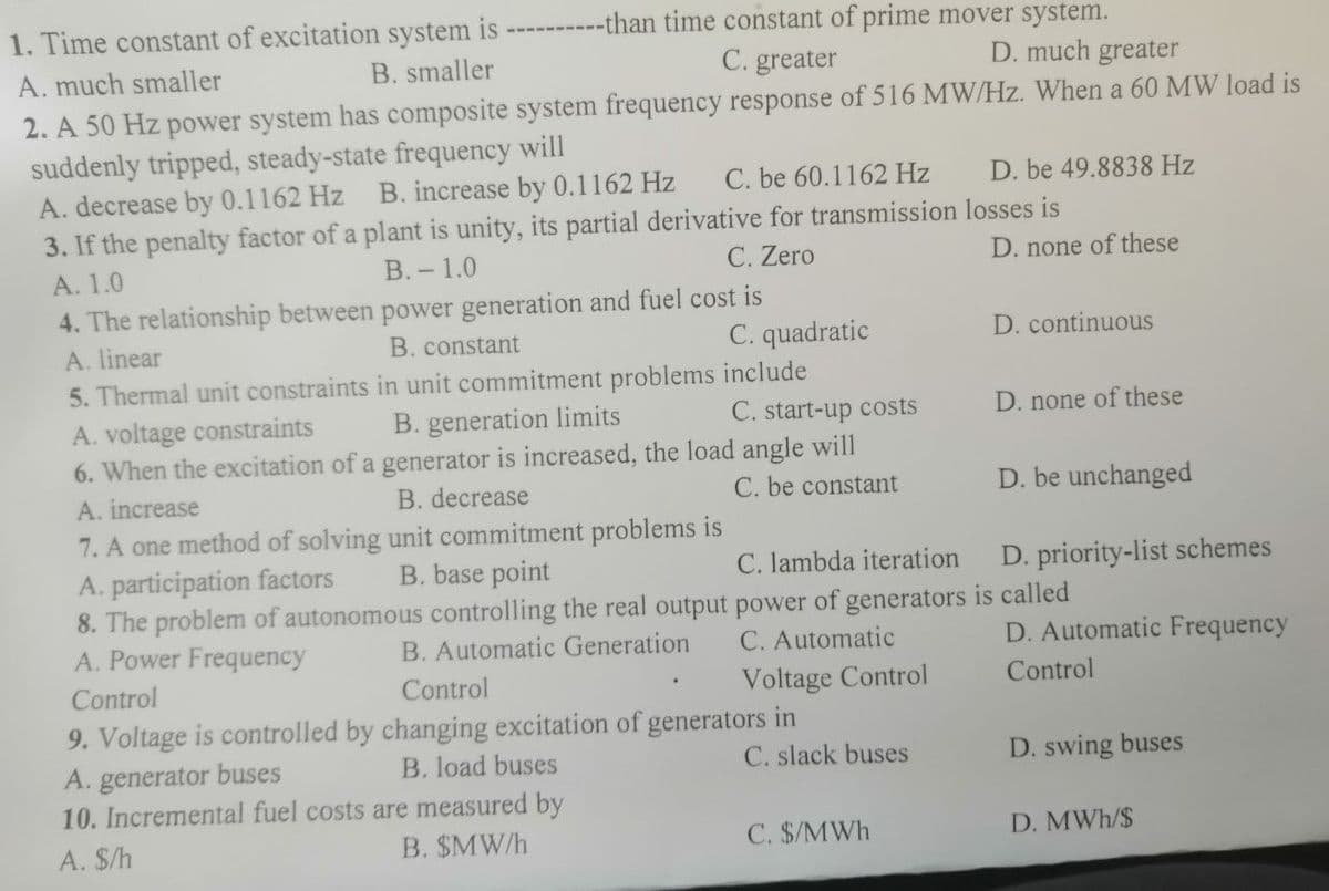 --than time constant of prime mover system.
D. much greater
1. Time constant of excitation system is
A. much smaller
B. smaller
C. greater
2. A 50 Hz power system has composite system frequency response of 516 MW/Hz. When a 60 MW load is
suddenly tripped, steady-state frequency will
A. decrease by 0.1162 Hz B. increase by 0.1162 Hz
3. If the penalty factor of a plant is unity, its partial derivative for transmission losses is
C. be 60.1162 Hz
D. be 49.8838 Hz
А. 1.0
В.- 1.0
C. Zero
D. none of these
4. The relationship between power generation and fuel cost is
A. linear
B. constant
C. quadratic
D. continuous
5. Thermal unit constraints in unit commitment problems include
C. start-up costs
6. When the excitation of a generator is increased, the load angle will
C. be constant
A. voltage constraints
B. generation limits
D. none of these
A. increase
B. decrease
D. be unchanged
7. A one method of solving unit commitment problems is
A. participation factors
8. The problem of autonomous controlling the real output power of generators is called
A. Power Frequency
B. base point
C. lambda iteration
D. priority-list schemes
B. Automatic Generation
C. Automatic
D. Automatic Frequency
Control
Control
Voltage Control
Control
9. Voltage is controlled by changing excitation of generators in
A. generator buses
10. Incremental fuel costs are measured by
B. load buses
C. slack buses
D. swing buses
A. $/h
B. $MW/h
C. $/MWh
D. MWh/$
