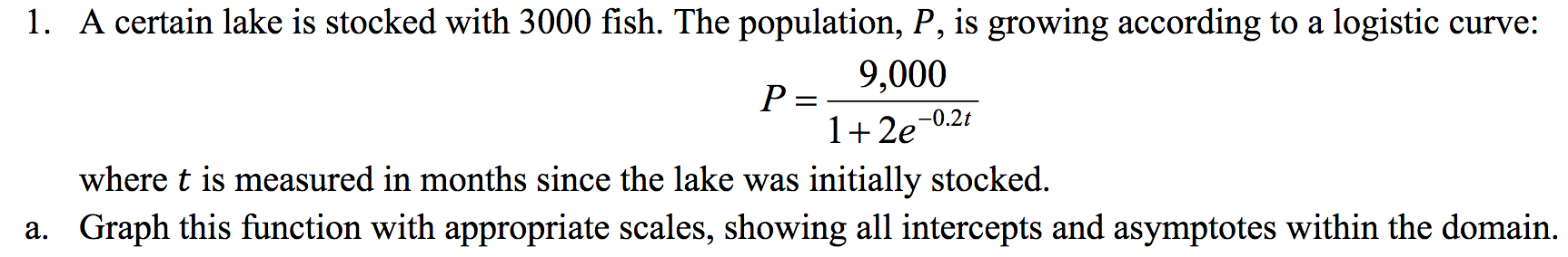 1. A certain lake is stocked with 3000 fish. The population, P, is growing according to a logistic curve:
9,000
P =
1 2e
-0.2t
where t is measured in months since the lake was initially stocked.
a. Graph this function with appropriate scales, showing all intercepts and asymptotes within the domain.
