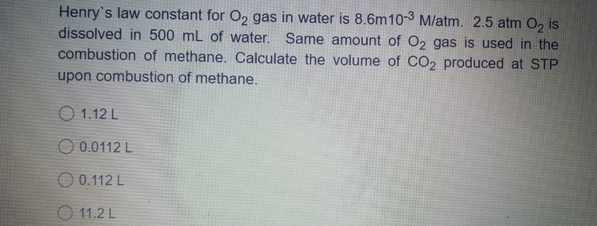 Henry's law constant for O2 gas in water is 8.6m10-3 M/atm. 2.5 atm O, is
dissolved in 500 mL of water. Same amount of O2 gas is used in the
combustion of methane. OCalculate the volume of CO2 produced at STP
upon combustion of methane.
O 1.12 L
O 0.0112 L
O 0.112 L
O 11.2 L
