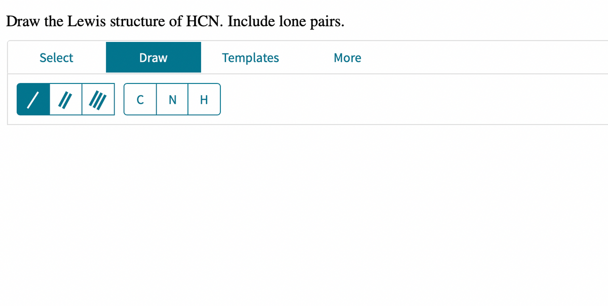 Draw the Lewis structure of HCN. Include lone pairs.
Templates
Select
Draw
C
N H
More