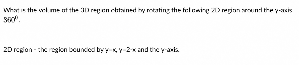 What is the volume of the 3D region obtained by rotating the following 2D region around the y-axis
360⁰.
2D region - the region bounded by y=x, y=2-x and the y-axis.