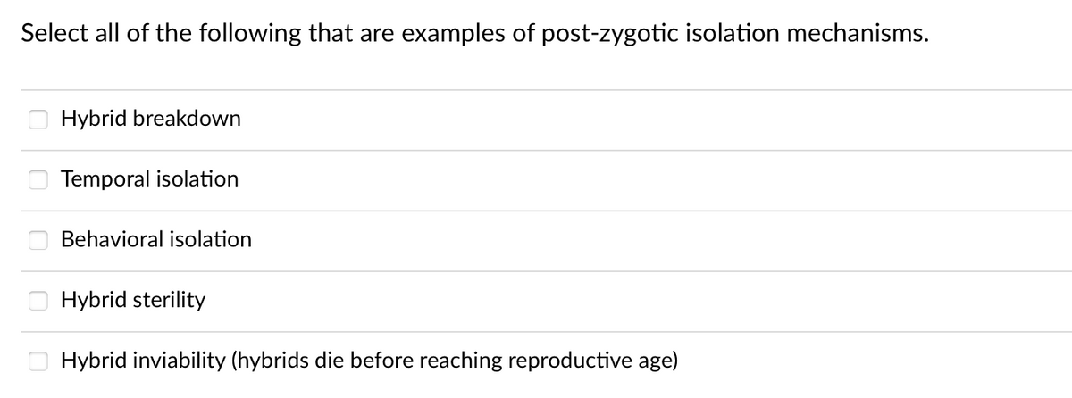 Select all of the following that are examples of post-zygotic isolation mechanisms.
Hybrid breakdown
Temporal isolation
Behavioral isolation
Hybrid sterility
Hybrid inviability (hybrids die before reaching reproductive age)