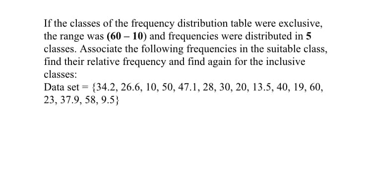 If the classes of the frequency distribution table were exclusive,
the range was (60 – 10) and frequencies were distributed in 5
classes. Associate the following frequencies in the suitable class,
find their relative frequency and find again for the inclusive
classes:
Data set = {34.2, 26.6, 10, 50, 47.1, 28, 30, 20, 13.5, 40, 19, 60,
23, 37.9, 58, 9.5}
