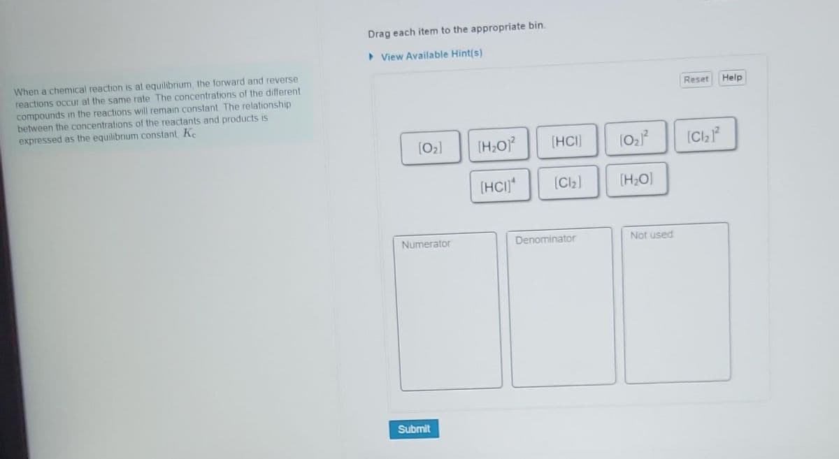 When a chemical reaction is at equilibrium, the forward and reverse
reactions occur at the same rate The concentrations of the different
compounds in the reactions will remain constant. The relationship
between the concentrations of the reactants and products is
expressed as the equilibrium constant, Ke
Drag each item to the appropriate bin.
▸View Available Hint(s)
[0₂]
Numerator
Submit
[H₂O]²
[HC]
[HCI]
[Cl₂]
Denominator
10₂1²
[H₂O]
Not used
Reset Help
[Cl₂1²