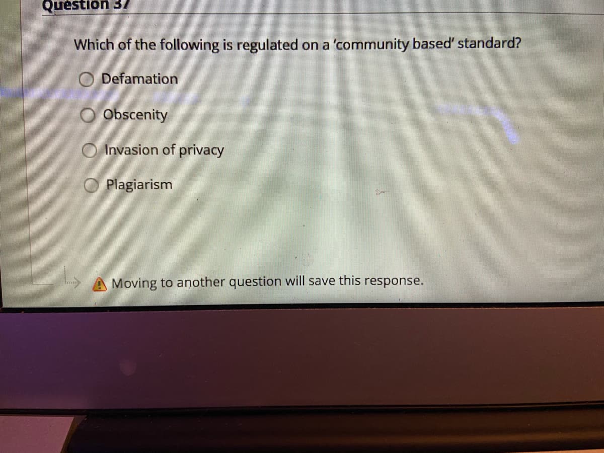 Question 37
Which of the following is regulated on a 'community based' standard?
O Defamation
Obscenity
Invasion of privacy
Plagiarism
Moving to another question will save this response.
