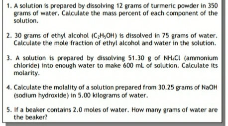 1. A solution is prepared by dissolving 12 grams of turmeric powder in 350
grams of water. Calculate the mass percent of each component of the
solution.
2. 30 grams of ethyl alcohol (C2H,OH) is dissolved in 75 grams of water.
Calculate the mole fraction of ethyl alcohol and water in the solution.
3. A solution is prepared by dissolving 51.30 g of NH.Cı (ammonium
chloride) into enough water to make 600 mL of solution. Calculate its
molarity.
4. Calculate the molality of a solution prepared from 30.25 grams of NaOH
(sodium hydroxide) in 5.00 kilograms of water.
5. If a beaker contains 2.0 moles of water. How many grams of water are
the beaker?

