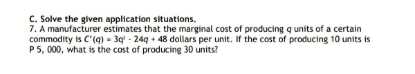 C. Solve the given application situations.
7. A manufacturer estimates that the marginal cost of producing q units of a certain
commodity is C'(q) = 3q - 24g + 48 dollars per unit. If the cost of producing 10 units is
P5, 000, what is the cost of producing 30 units?
