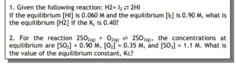 1. Given the following reaction: H2+ I2² 2HI
If the equilibrium [HI] is 0.060 M and the equilibrium [b] is 0.90 M, what is
the equilibrium [H2] if the K. is 0.40?
2. For the reaction 250zig) + Ozg) = 250xg), the concentrations at
equilibrium are [SO2] = 0.90 M, [O2] = 0.35 M, and [SO3] = 1.1 M. What is
the value of the equilibrium constant, Kc?
